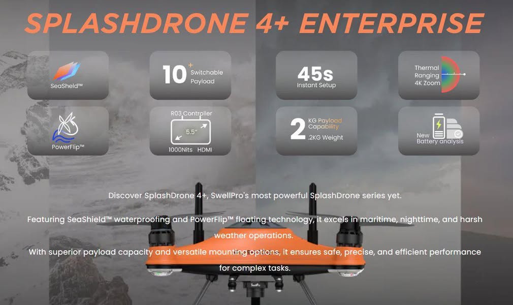 SplashDrone 4+ Enterprise SplashDrone 4+ Enterprise, the Best Enterprise WaterProof Drone for Extreme Environments. SeaShield™ - IP67 | Anti-corrosion Design PowerFlip™ - Float/Flip-back Tech Engineered for Overwater Flight Seamless Takeoff by Your Boat, on land, on water Land anywhere, even on water Powerful Payload, 2 KG Max Payload To learn more about SwellPro's drone line-up, please contact our Drones Team.